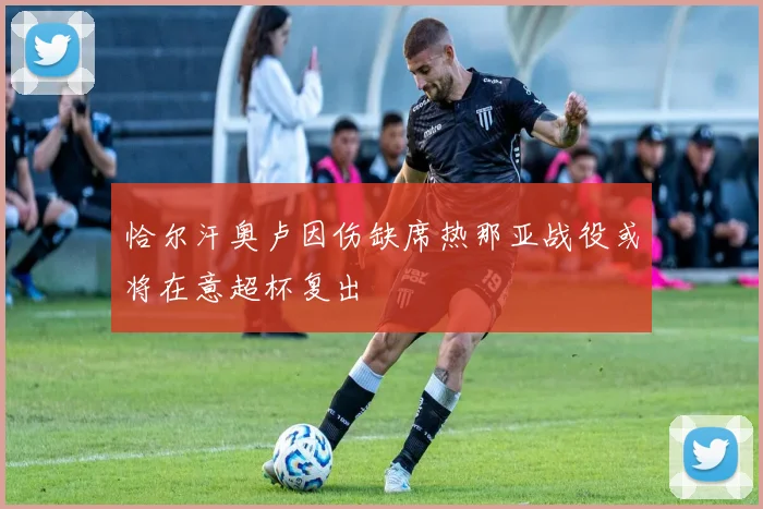 恰尔汗奥卢因伤缺席热那亚战役或将在意超杯复出