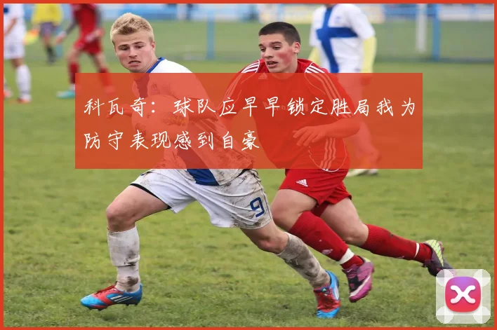 科瓦奇：球队应早早锁定胜局我为防守表现感到自豪