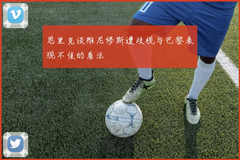 恩里克谈维尼修斯遭歧视与巴黎表现不佳的看法