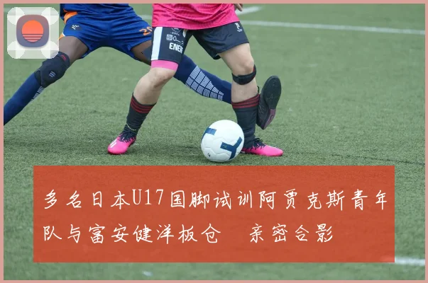 多名日本U17国脚试训阿贾克斯青年队与富安健洋板仓滉亲密合影
