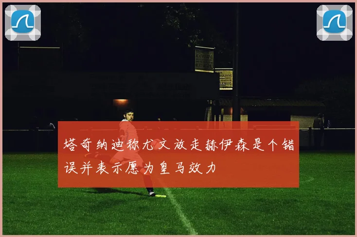 塔奇纳迪称尤文放走赫伊森是个错误并表示愿为皇马效力