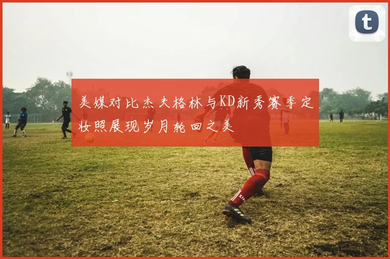 美媒对比杰夫格林与KD新秀赛季定妆照展现岁月轮回之美