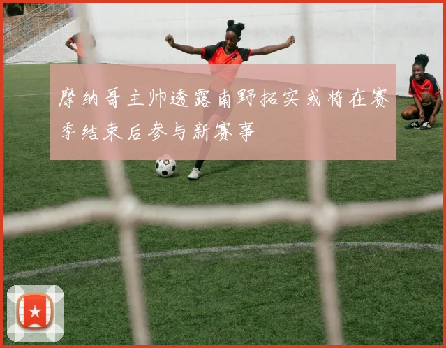 摩纳哥主帅透露南野拓实或将在赛季结束后参与新赛事