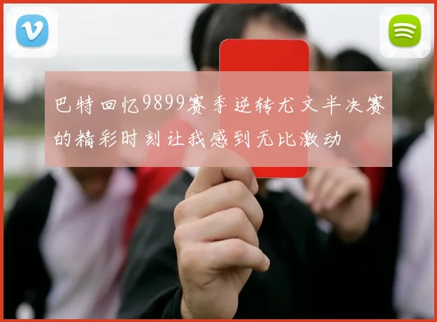 巴特回忆9899赛季逆转尤文半决赛的精彩时刻让我感到无比激动
