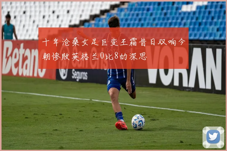 十年沧桑女足巨变王霜昔日双响今朝惨败英格兰0比8的深思