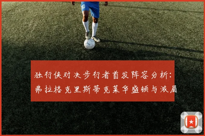 独行侠对决步行者首发阵容分析：弗拉格克里斯蒂克莱华盛顿与浓眉的精彩对决