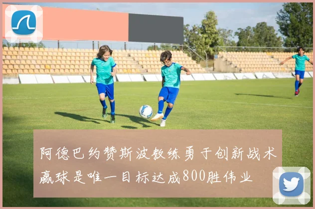 阿德巴约赞斯波教练勇于创新战术赢球是唯一目标达成800胜伟业