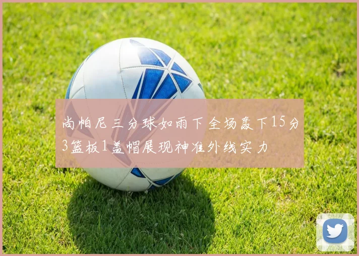 尚帕尼三分球如雨下全场轰下15分3篮板1盖帽展现神准外线实力