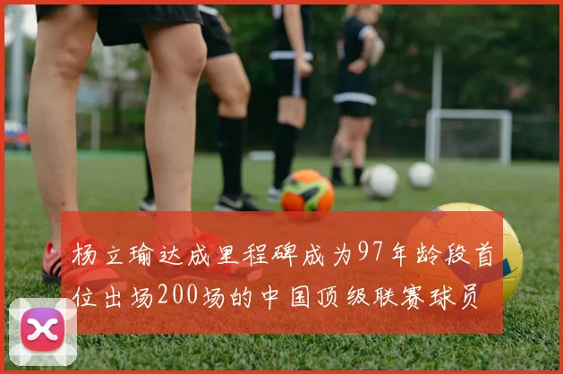 杨立瑜达成里程碑成为97年龄段首位出场200场的中国顶级联赛球员