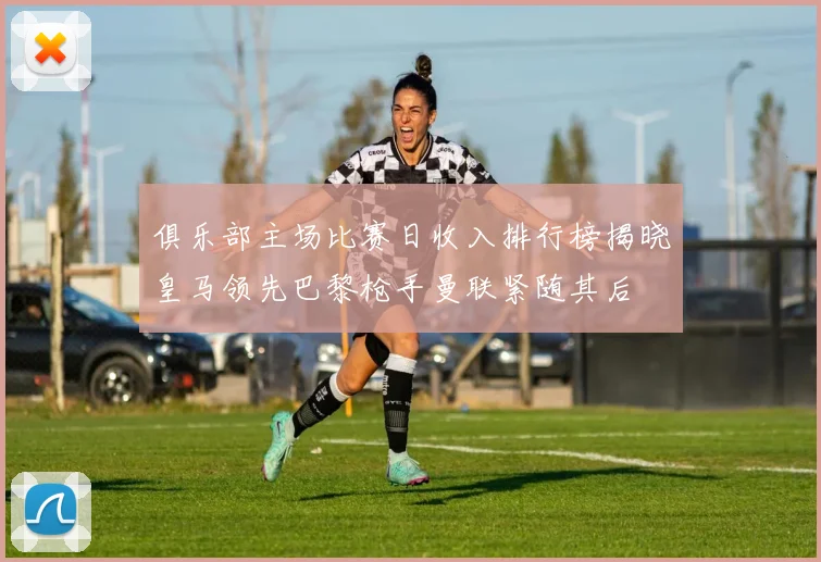 俱乐部主场比赛日收入排行榜揭晓皇马领先巴黎枪手曼联紧随其后