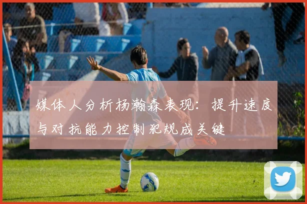 媒体人分析杨瀚森表现：提升速度与对抗能力控制犯规成关键