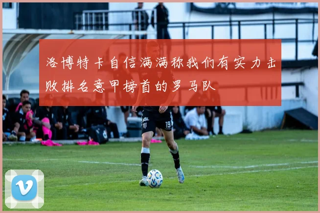 洛博特卡自信满满称我们有实力击败排名意甲榜首的罗马队