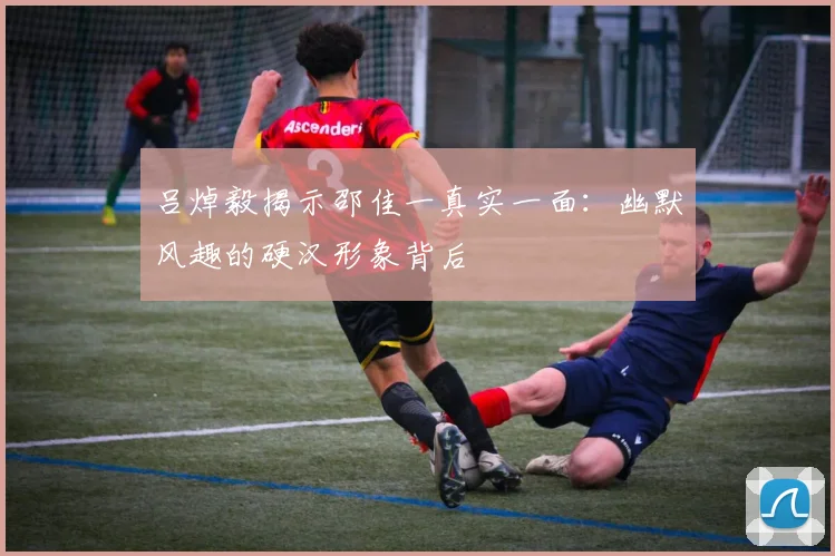 吕焯毅揭示邵佳一真实一面：幽默风趣的硬汉形象背后