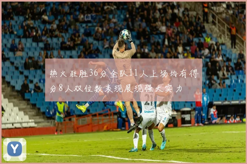 热火狂胜36分全队11人上场均有得分8人双位数表现展现强大实力