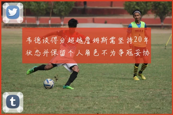 韦德谈得分超越詹姆斯需坚持20年状态并保留个人角色不为争冠妥协