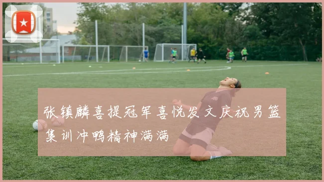 张镇麟喜提冠军喜悦发文庆祝男篮集训冲鸭精神满满