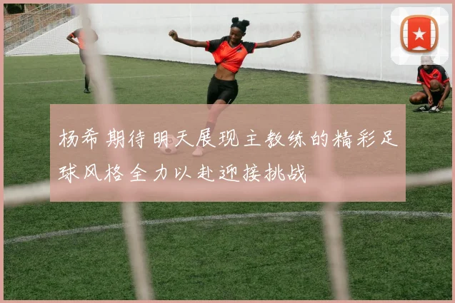 杨希期待明天展现主教练的精彩足球风格全力以赴迎接挑战
