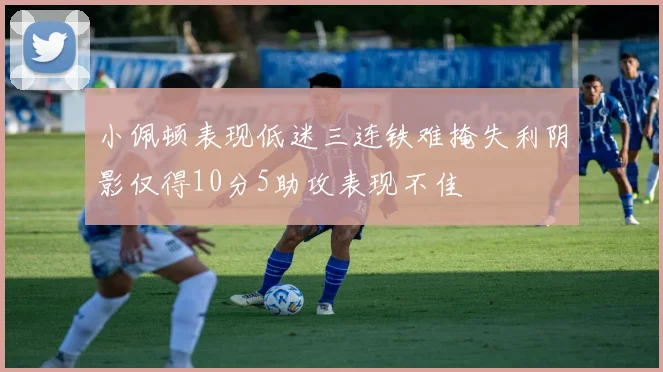 小佩顿表现低迷三连铁难掩失利阴影仅得10分5助攻表现不佳